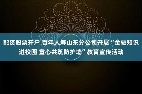 配资股票开户 百年人寿山东分公司开展“金融知识进校园 童心共筑防护墙”教育宣传活动