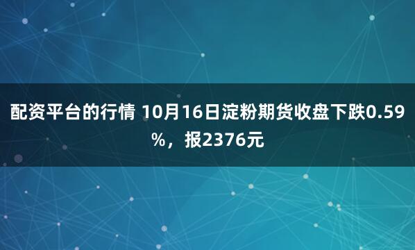 配资平台的行情 10月16日淀粉期货收盘下跌0.59%，报2376元