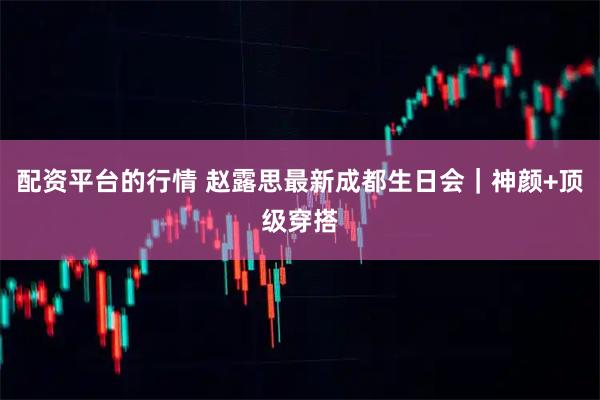 配资平台的行情 赵露思最新成都生日会｜神颜+顶级穿搭