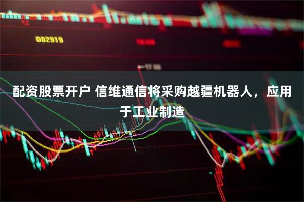 配资股票开户 信维通信将采购越疆机器人，应用于工业制造