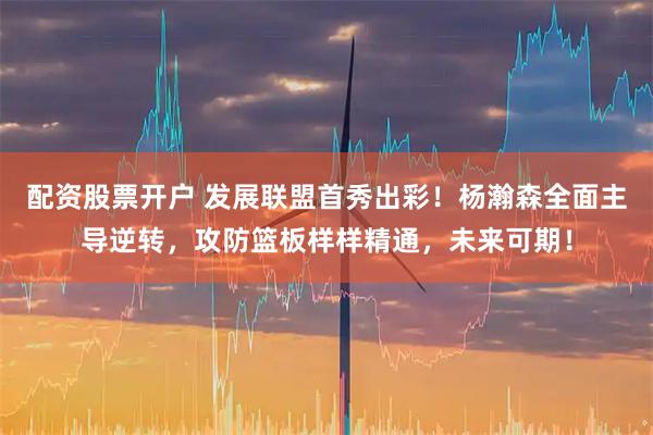 配资股票开户 发展联盟首秀出彩！杨瀚森全面主导逆转，攻防篮板样样精通，未来可期！