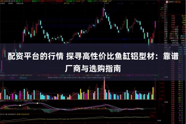 配资平台的行情 探寻高性价比鱼缸铝型材：靠谱厂商与选购指南