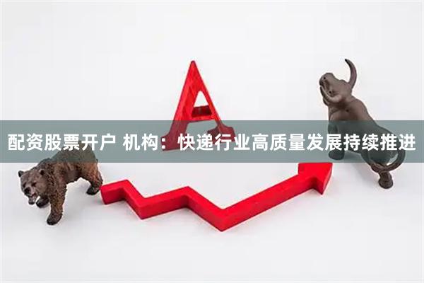 配资股票开户 机构：快递行业高质量发展持续推进