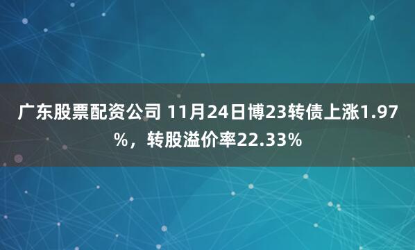 广东股票配资公司 11月24日博23转债上涨1.97%，转股溢价率22.33%