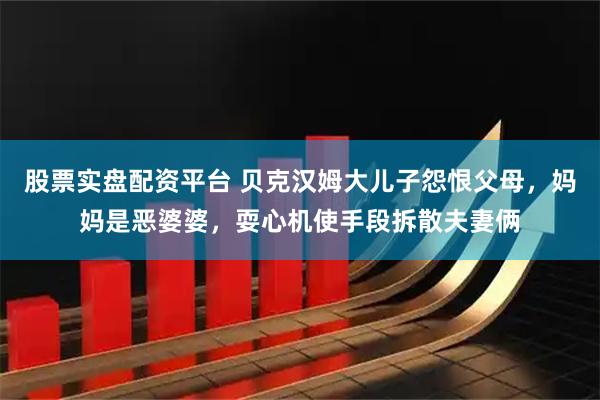 股票实盘配资平台 贝克汉姆大儿子怨恨父母，妈妈是恶婆婆，耍心机使手段拆散夫妻俩