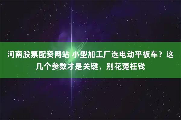 河南股票配资网站 小型加工厂选电动平板车？这几个参数才是关键，别花冤枉钱
