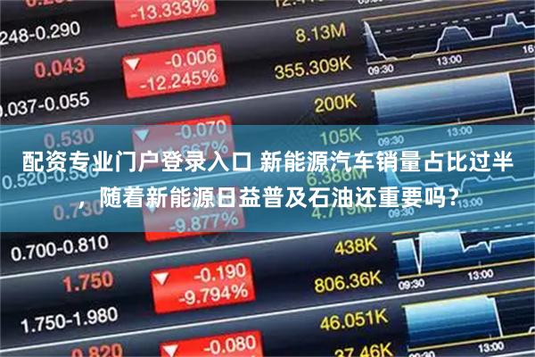 配资专业门户登录入口 新能源汽车销量占比过半，随着新能源日益普及石油还重要吗？