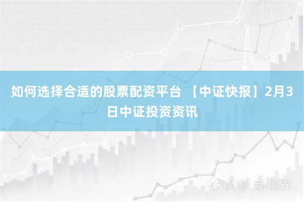 如何选择合适的股票配资平台 【中证快报】2月3日中证投资资讯