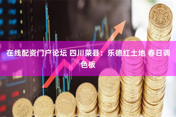 在线配资门户论坛 四川荣县：乐德红土地 春日调色板