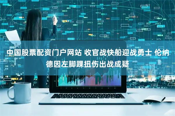 中国股票配资门户网站 收官战快船迎战勇士 伦纳德因左脚踝扭伤出战成疑