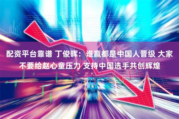 配资平台靠谱 丁俊晖：谁赢都是中国人晋级 大家不要给赵心童压力 支持中国选手共创辉煌