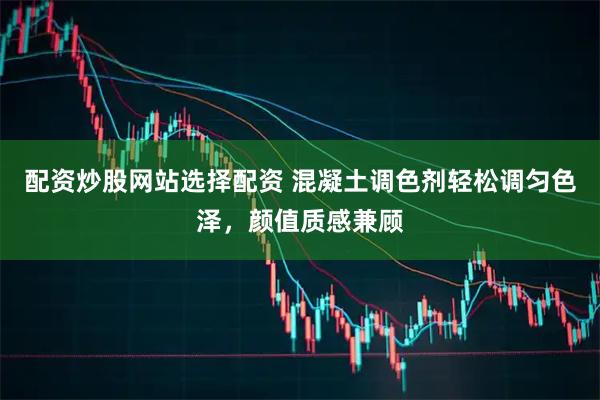 配资炒股网站选择配资 混凝土调色剂轻松调匀色泽，颜值质感兼顾