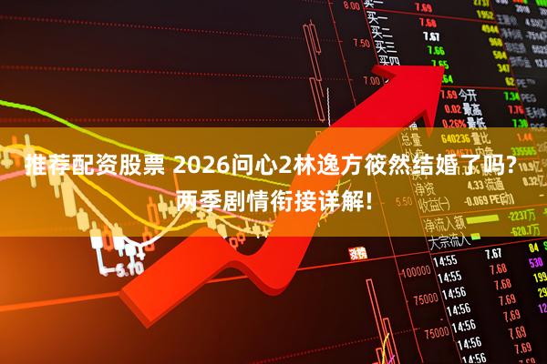 推荐配资股票 2026问心2林逸方筱然结婚了吗? 两季剧情衔接详解!