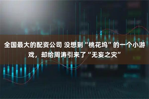 全国最大的配资公司 没想到“桃花坞”的一个小游戏，却给周涛引来了“无妄之灾”