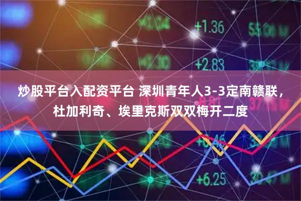 炒股平台入配资平台 深圳青年人3-3定南赣联，杜加利奇、埃里克斯双双梅开二度