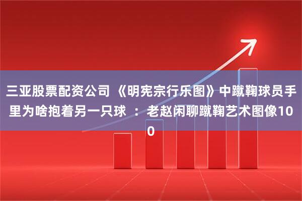 三亚股票配资公司 《明宪宗行乐图》中蹴鞠球员手里为啥抱着另一只球  ：老赵闲聊蹴鞠艺术图像10