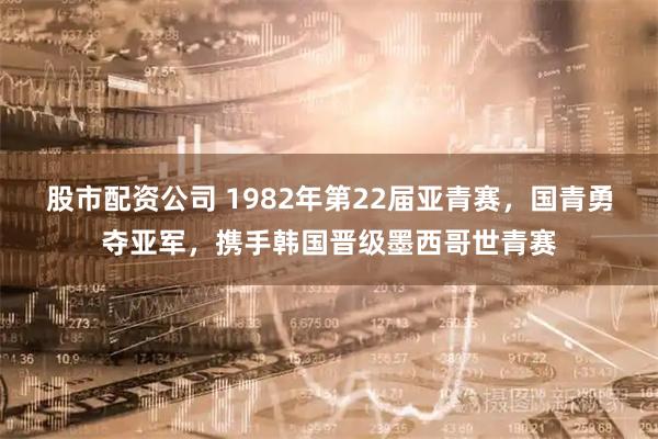 股市配资公司 1982年第22届亚青赛，国青勇夺亚军，携手韩国晋级墨西哥世青赛