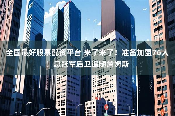 全国最好股票配资平台 来了来了！准备加盟76人！总冠军后卫追随詹姆斯