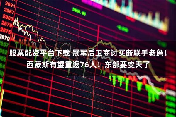 股票配资平台下载 冠军后卫商讨买断联手老詹！西蒙斯有望重返76人！东部要变天了