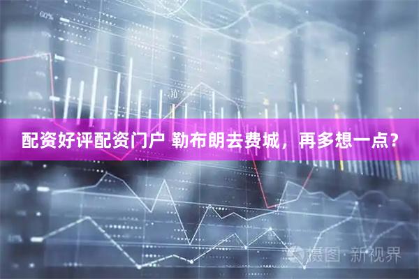 配资好评配资门户 勒布朗去费城，再多想一点？