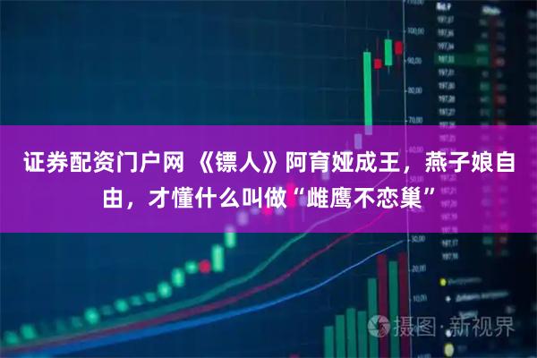 证券配资门户网 《镖人》阿育娅成王，燕子娘自由，才懂什么叫做“雌鹰不恋巢”