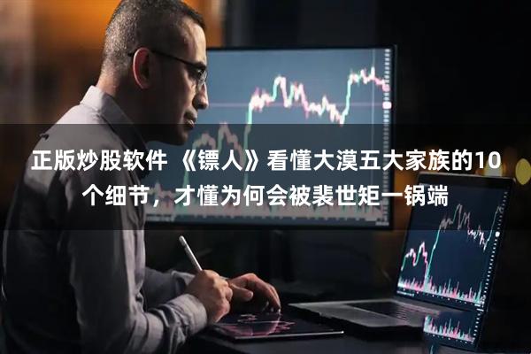 正版炒股软件 《镖人》看懂大漠五大家族的10个细节，才懂为何会被裴世矩一锅端
