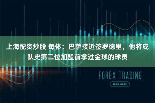 上海配资炒股 每体：巴萨接近签罗德里，他将成队史第二位加盟前拿过金球的球员